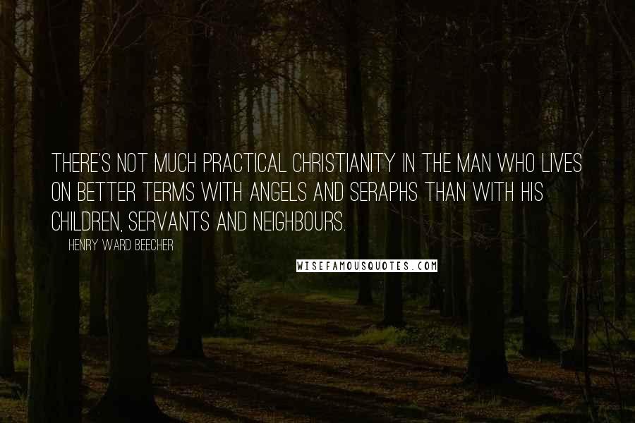 Henry Ward Beecher Quotes: There's not much practical Christianity in the man who lives on better terms with angels and seraphs than with his children, servants and neighbours.