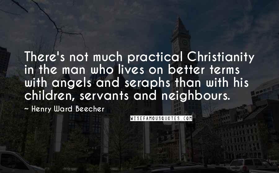 Henry Ward Beecher Quotes: There's not much practical Christianity in the man who lives on better terms with angels and seraphs than with his children, servants and neighbours.