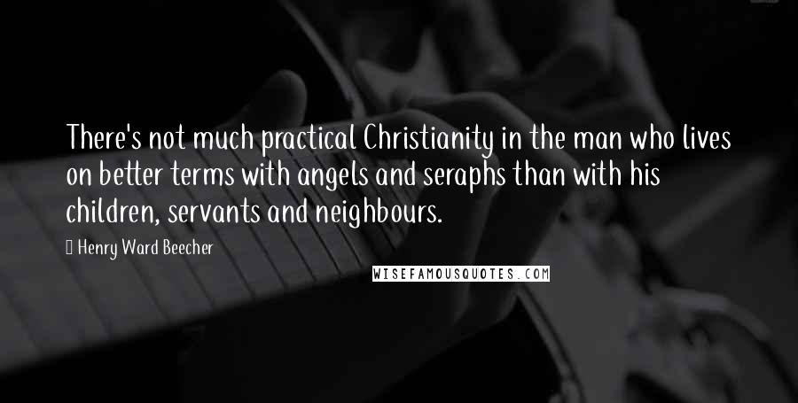 Henry Ward Beecher Quotes: There's not much practical Christianity in the man who lives on better terms with angels and seraphs than with his children, servants and neighbours.