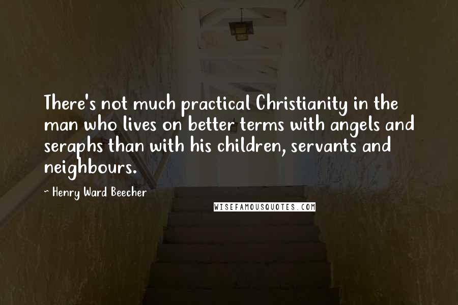 Henry Ward Beecher Quotes: There's not much practical Christianity in the man who lives on better terms with angels and seraphs than with his children, servants and neighbours.