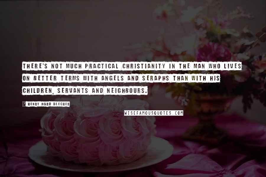 Henry Ward Beecher Quotes: There's not much practical Christianity in the man who lives on better terms with angels and seraphs than with his children, servants and neighbours.