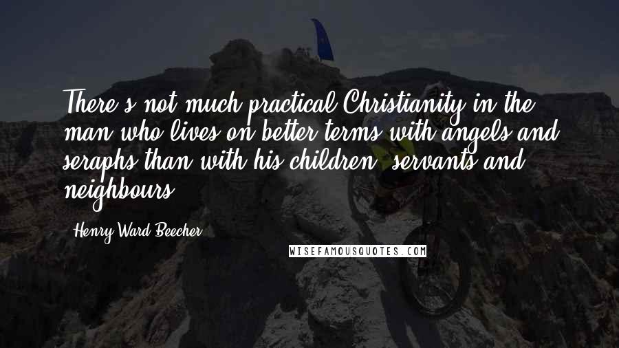 Henry Ward Beecher Quotes: There's not much practical Christianity in the man who lives on better terms with angels and seraphs than with his children, servants and neighbours.