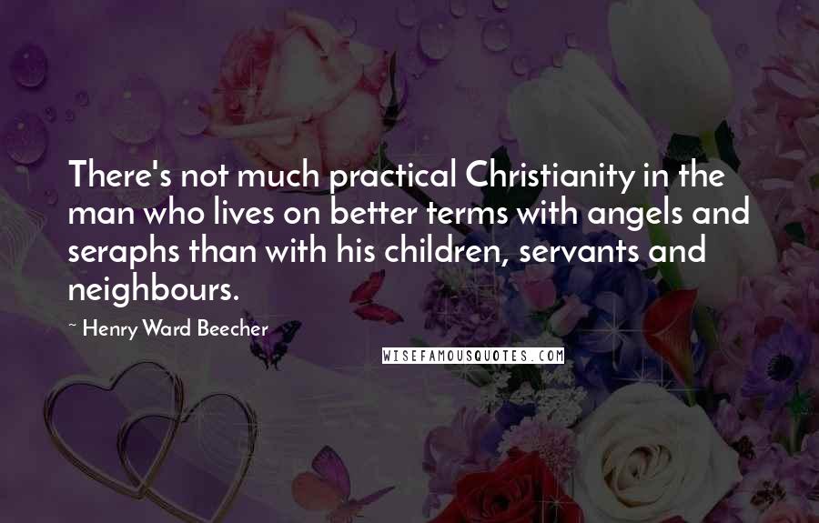 Henry Ward Beecher Quotes: There's not much practical Christianity in the man who lives on better terms with angels and seraphs than with his children, servants and neighbours.