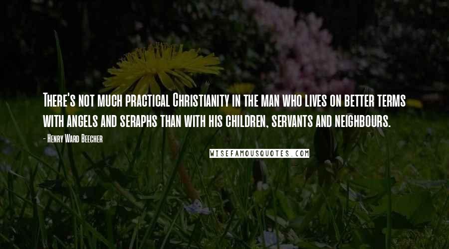 Henry Ward Beecher Quotes: There's not much practical Christianity in the man who lives on better terms with angels and seraphs than with his children, servants and neighbours.