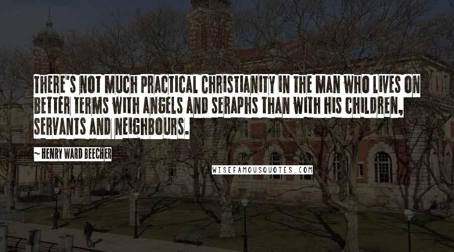 Henry Ward Beecher Quotes: There's not much practical Christianity in the man who lives on better terms with angels and seraphs than with his children, servants and neighbours.