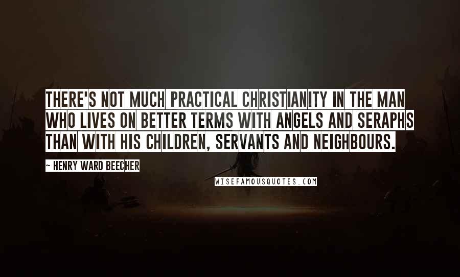 Henry Ward Beecher Quotes: There's not much practical Christianity in the man who lives on better terms with angels and seraphs than with his children, servants and neighbours.