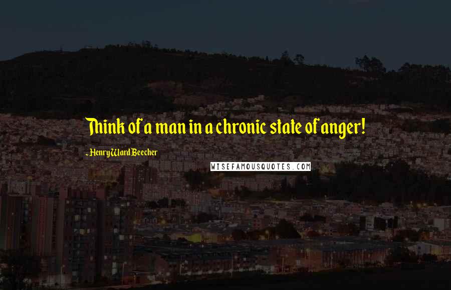 Henry Ward Beecher Quotes: Think of a man in a chronic state of anger!