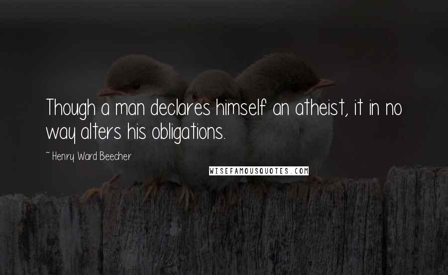 Henry Ward Beecher Quotes: Though a man declares himself an atheist, it in no way alters his obligations.