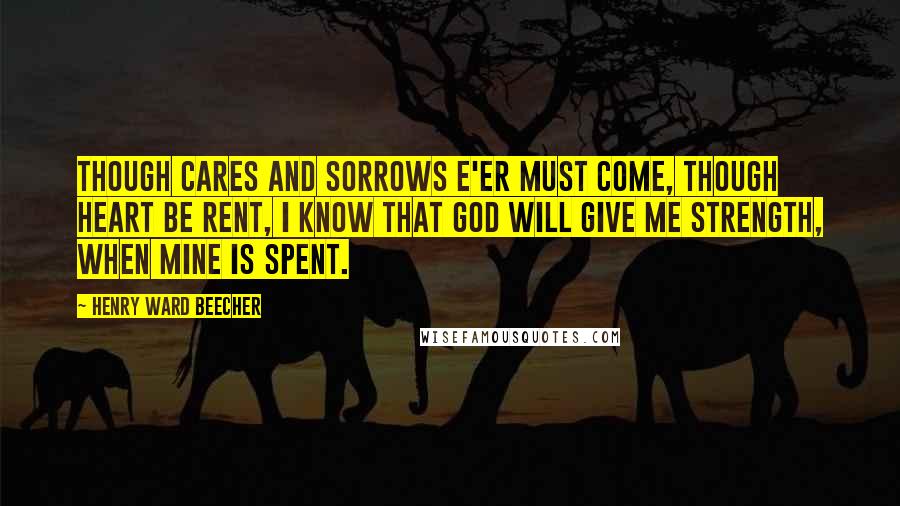 Henry Ward Beecher Quotes: Though cares and sorrows e'er must come, Though heart be rent, I know that God will give me strength, When mine is spent.