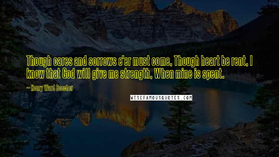 Henry Ward Beecher Quotes: Though cares and sorrows e'er must come, Though heart be rent, I know that God will give me strength, When mine is spent.