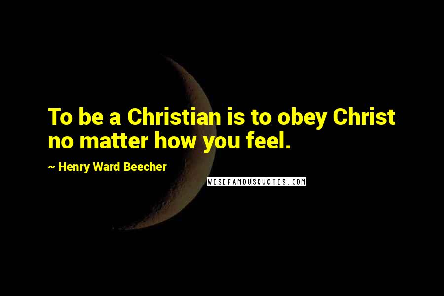 Henry Ward Beecher Quotes: To be a Christian is to obey Christ no matter how you feel.