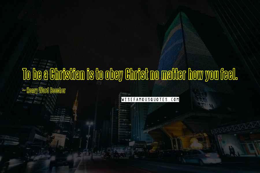 Henry Ward Beecher Quotes: To be a Christian is to obey Christ no matter how you feel.