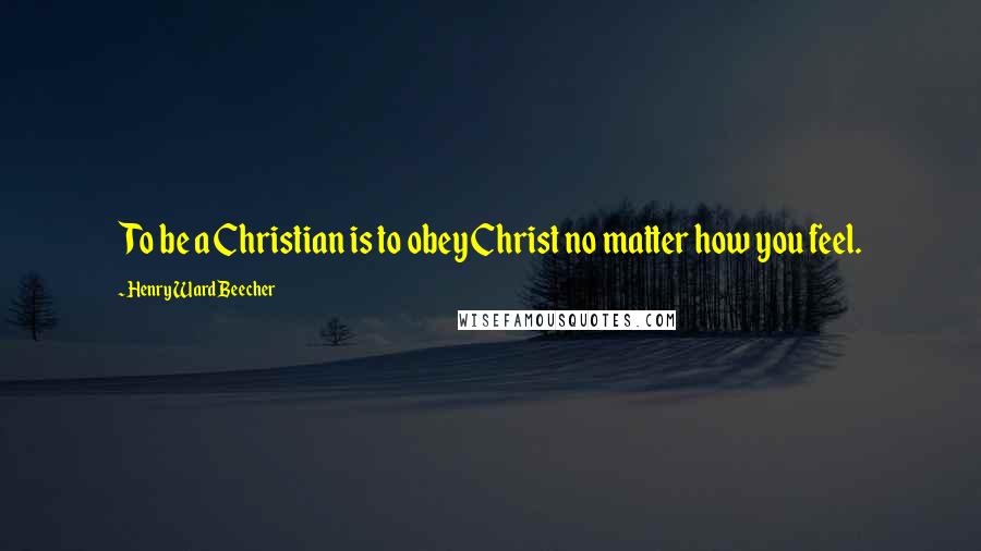 Henry Ward Beecher Quotes: To be a Christian is to obey Christ no matter how you feel.