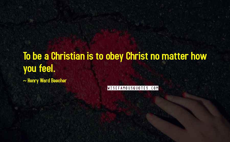 Henry Ward Beecher Quotes: To be a Christian is to obey Christ no matter how you feel.