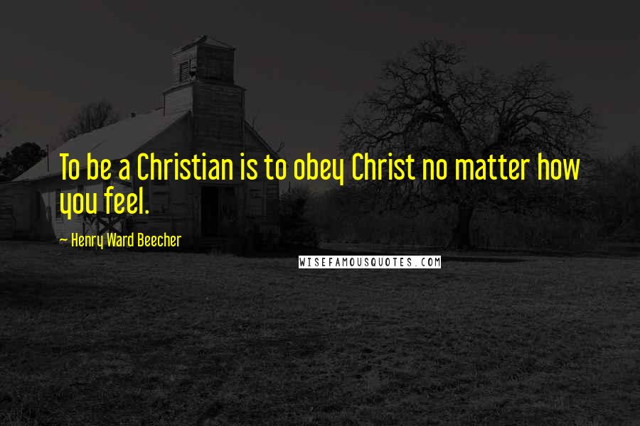 Henry Ward Beecher Quotes: To be a Christian is to obey Christ no matter how you feel.