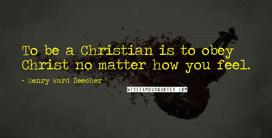 Henry Ward Beecher Quotes: To be a Christian is to obey Christ no matter how you feel.