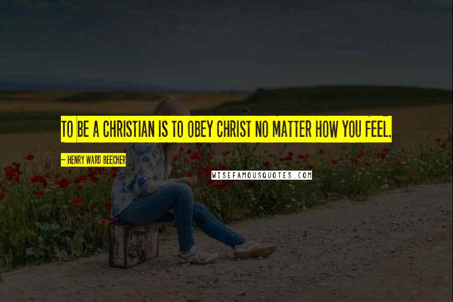 Henry Ward Beecher Quotes: To be a Christian is to obey Christ no matter how you feel.