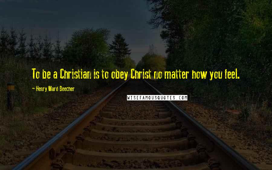 Henry Ward Beecher Quotes: To be a Christian is to obey Christ no matter how you feel.