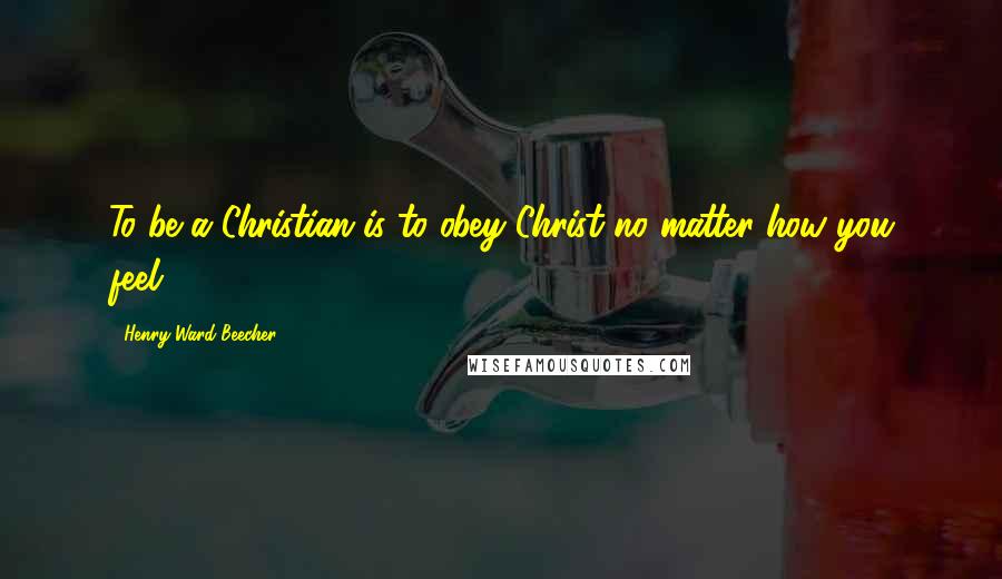 Henry Ward Beecher Quotes: To be a Christian is to obey Christ no matter how you feel.