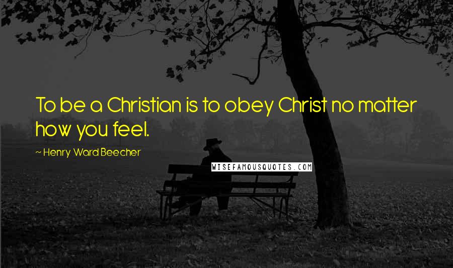 Henry Ward Beecher Quotes: To be a Christian is to obey Christ no matter how you feel.