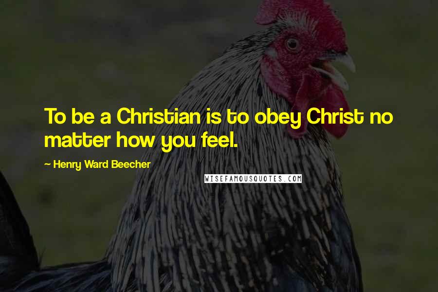 Henry Ward Beecher Quotes: To be a Christian is to obey Christ no matter how you feel.