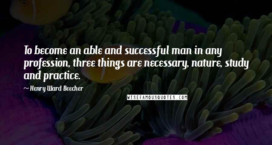 Henry Ward Beecher Quotes: To become an able and successful man in any profession, three things are necessary, nature, study and practice.