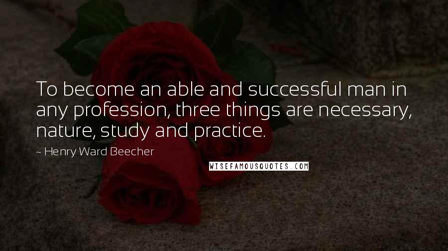 Henry Ward Beecher Quotes: To become an able and successful man in any profession, three things are necessary, nature, study and practice.