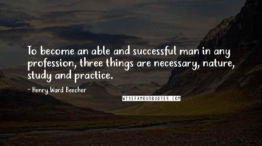 Henry Ward Beecher Quotes: To become an able and successful man in any profession, three things are necessary, nature, study and practice.