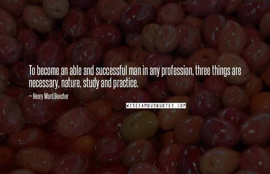 Henry Ward Beecher Quotes: To become an able and successful man in any profession, three things are necessary, nature, study and practice.