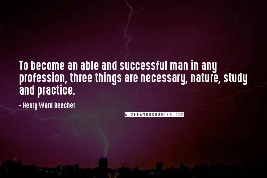 Henry Ward Beecher Quotes: To become an able and successful man in any profession, three things are necessary, nature, study and practice.