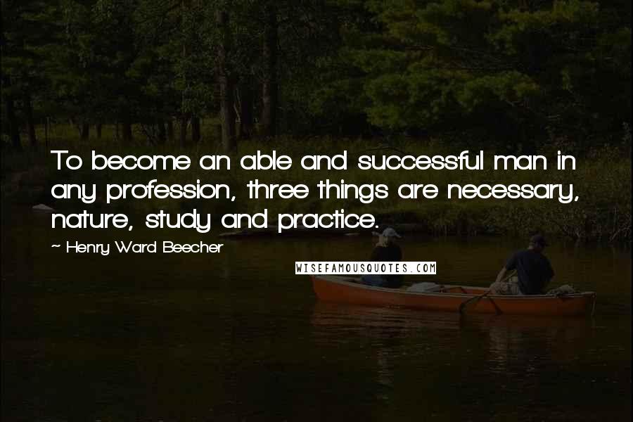 Henry Ward Beecher Quotes: To become an able and successful man in any profession, three things are necessary, nature, study and practice.