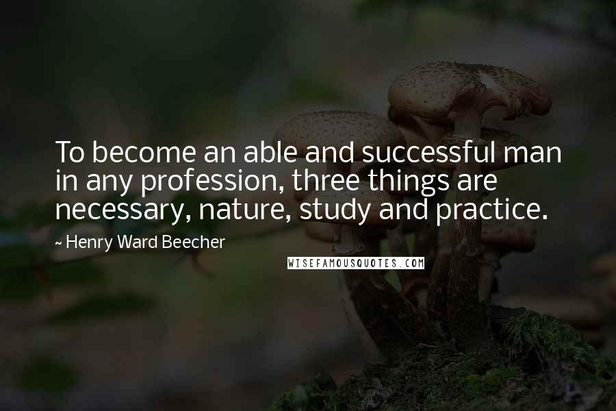 Henry Ward Beecher Quotes: To become an able and successful man in any profession, three things are necessary, nature, study and practice.