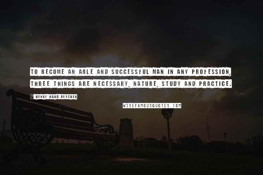 Henry Ward Beecher Quotes: To become an able and successful man in any profession, three things are necessary, nature, study and practice.