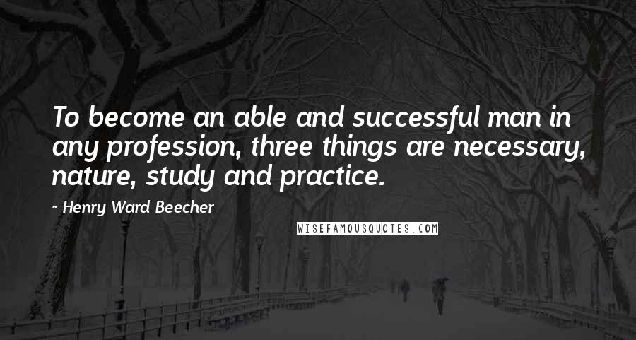 Henry Ward Beecher Quotes: To become an able and successful man in any profession, three things are necessary, nature, study and practice.