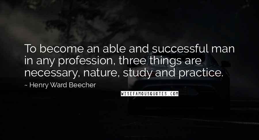 Henry Ward Beecher Quotes: To become an able and successful man in any profession, three things are necessary, nature, study and practice.