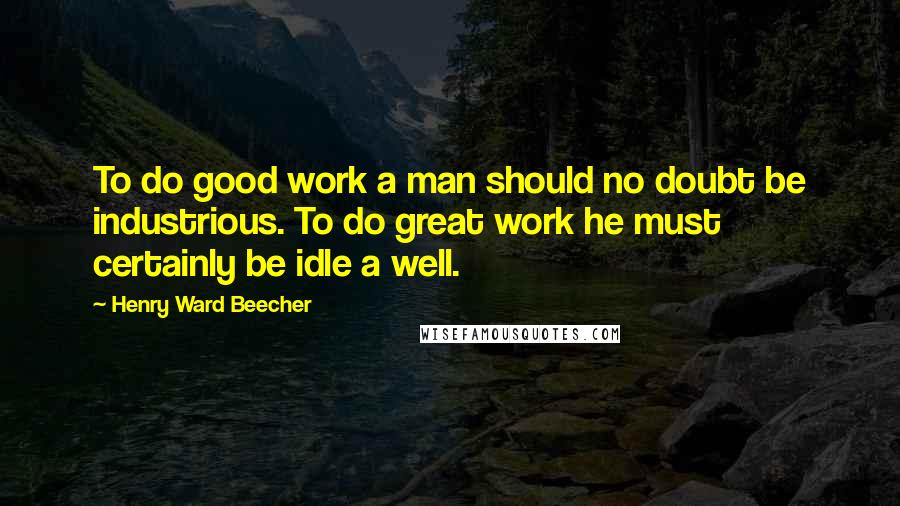 Henry Ward Beecher Quotes: To do good work a man should no doubt be industrious. To do great work he must certainly be idle a well.