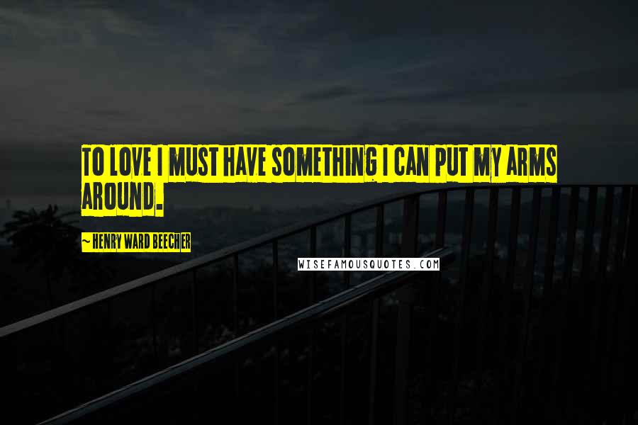 Henry Ward Beecher Quotes: To love I must have something I can put my arms around.