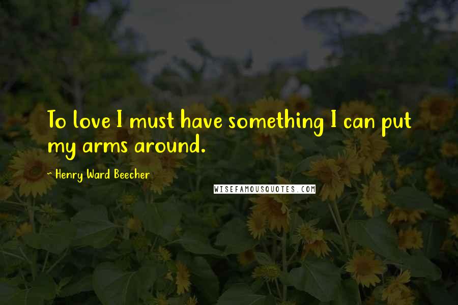 Henry Ward Beecher Quotes: To love I must have something I can put my arms around.