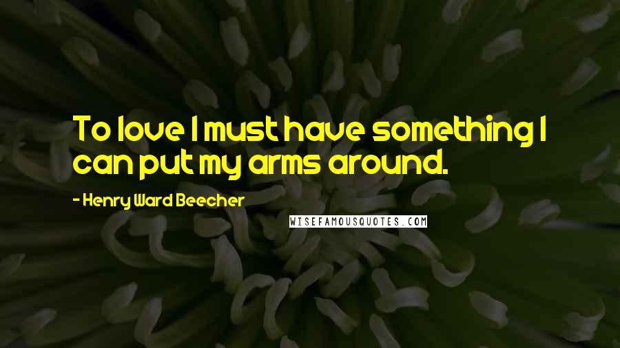 Henry Ward Beecher Quotes: To love I must have something I can put my arms around.