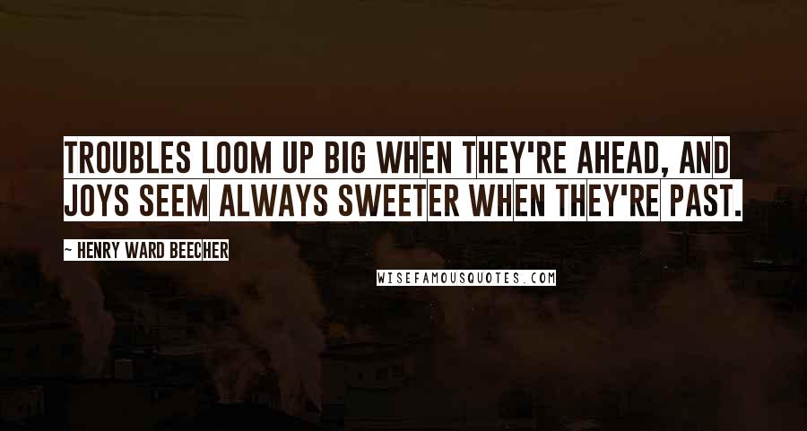 Henry Ward Beecher Quotes: Troubles loom up big when they're ahead, And joys seem always sweeter when they're past.