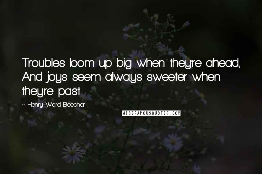 Henry Ward Beecher Quotes: Troubles loom up big when they're ahead, And joys seem always sweeter when they're past.