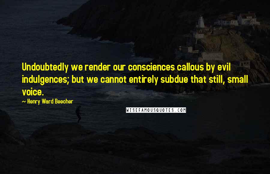 Henry Ward Beecher Quotes: Undoubtedly we render our consciences callous by evil indulgences; but we cannot entirely subdue that still, small voice.