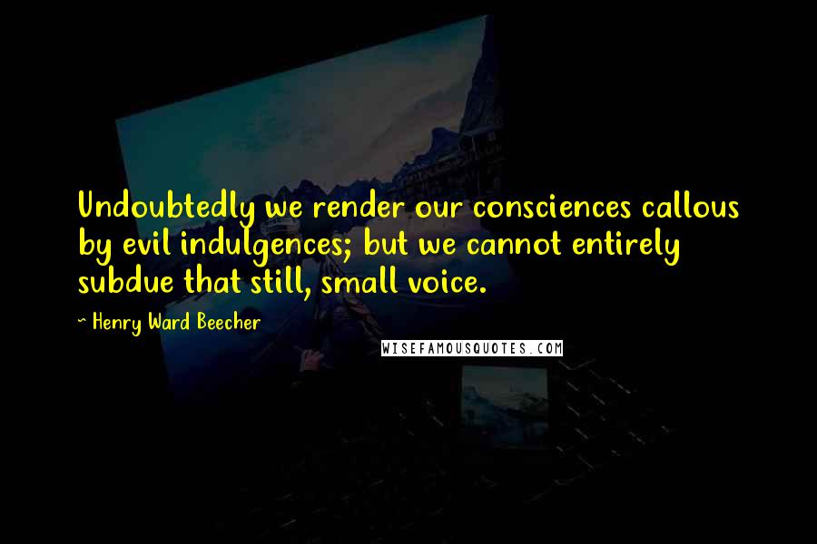 Henry Ward Beecher Quotes: Undoubtedly we render our consciences callous by evil indulgences; but we cannot entirely subdue that still, small voice.