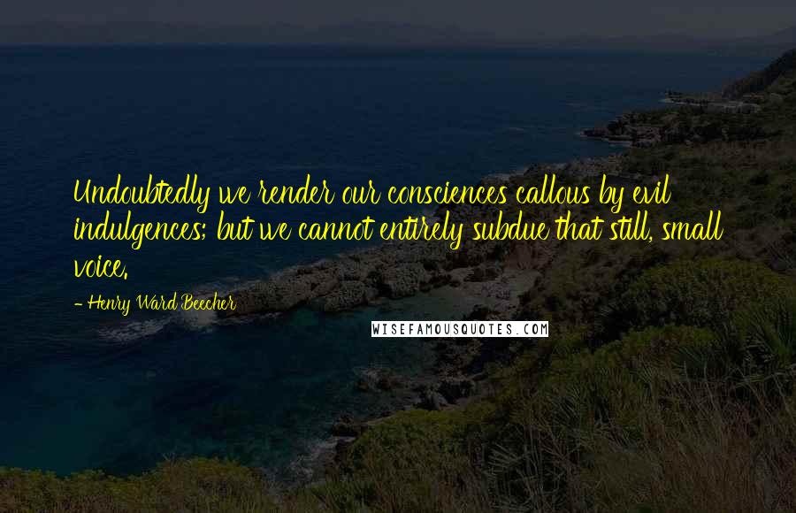 Henry Ward Beecher Quotes: Undoubtedly we render our consciences callous by evil indulgences; but we cannot entirely subdue that still, small voice.