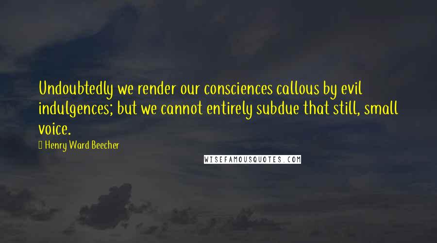 Henry Ward Beecher Quotes: Undoubtedly we render our consciences callous by evil indulgences; but we cannot entirely subdue that still, small voice.