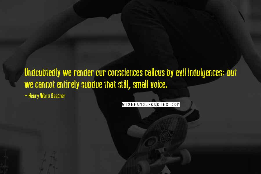 Henry Ward Beecher Quotes: Undoubtedly we render our consciences callous by evil indulgences; but we cannot entirely subdue that still, small voice.