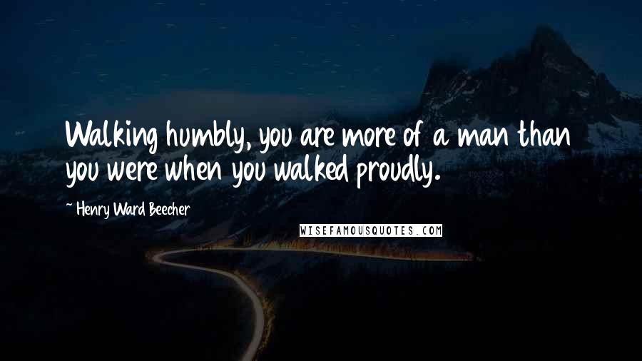 Henry Ward Beecher Quotes: Walking humbly, you are more of a man than you were when you walked proudly.