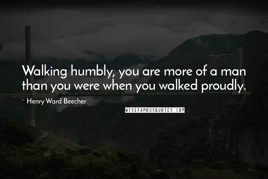 Henry Ward Beecher Quotes: Walking humbly, you are more of a man than you were when you walked proudly.