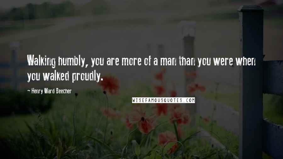 Henry Ward Beecher Quotes: Walking humbly, you are more of a man than you were when you walked proudly.