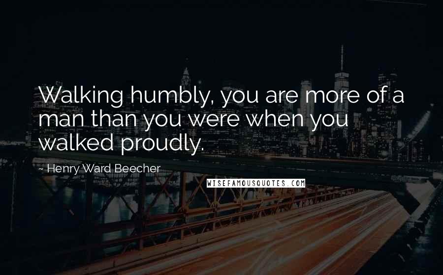 Henry Ward Beecher Quotes: Walking humbly, you are more of a man than you were when you walked proudly.